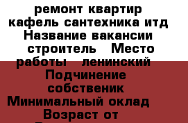 -ремонт квартир. кафель сантехника итд › Название вакансии ­ строитель › Место работы ­ ленинский  › Подчинение ­ собственик › Минимальный оклад ­ 100 › Возраст от ­ 25 › Возраст до ­ 50 - Оренбургская обл., Оренбург г. Работа » Вакансии   . Оренбургская обл.